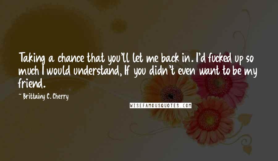 Brittainy C. Cherry Quotes: Taking a chance that you'll let me back in. I'd fucked up so much I would understand, If you didn't even want to be my friend.