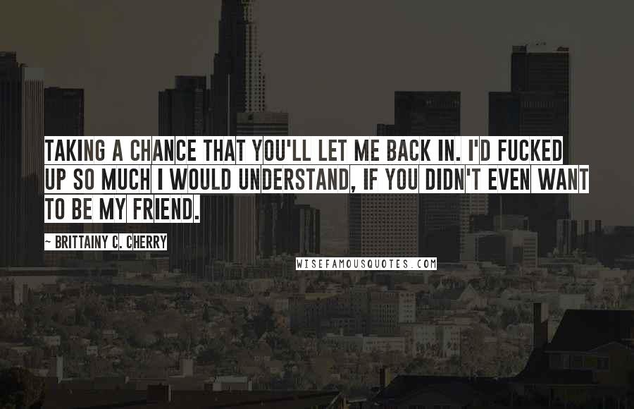 Brittainy C. Cherry Quotes: Taking a chance that you'll let me back in. I'd fucked up so much I would understand, If you didn't even want to be my friend.