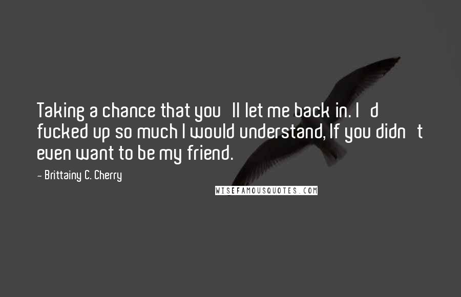 Brittainy C. Cherry Quotes: Taking a chance that you'll let me back in. I'd fucked up so much I would understand, If you didn't even want to be my friend.
