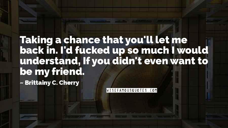 Brittainy C. Cherry Quotes: Taking a chance that you'll let me back in. I'd fucked up so much I would understand, If you didn't even want to be my friend.