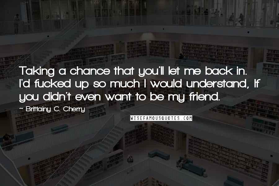 Brittainy C. Cherry Quotes: Taking a chance that you'll let me back in. I'd fucked up so much I would understand, If you didn't even want to be my friend.