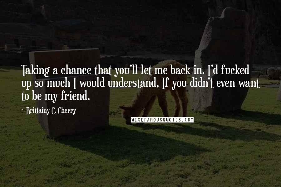 Brittainy C. Cherry Quotes: Taking a chance that you'll let me back in. I'd fucked up so much I would understand, If you didn't even want to be my friend.