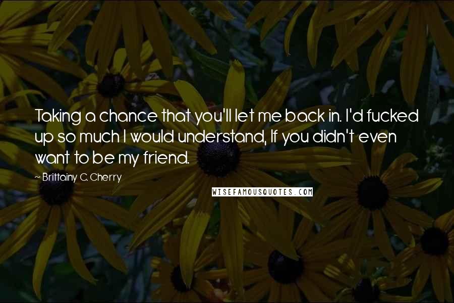 Brittainy C. Cherry Quotes: Taking a chance that you'll let me back in. I'd fucked up so much I would understand, If you didn't even want to be my friend.