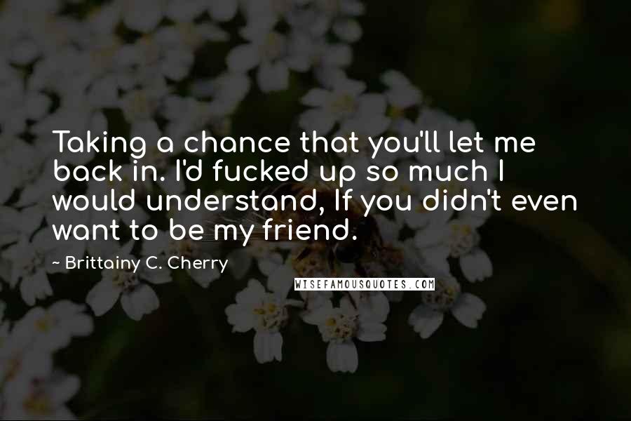 Brittainy C. Cherry Quotes: Taking a chance that you'll let me back in. I'd fucked up so much I would understand, If you didn't even want to be my friend.