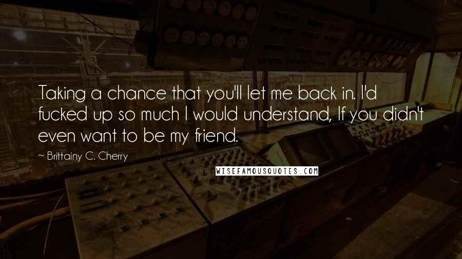 Brittainy C. Cherry Quotes: Taking a chance that you'll let me back in. I'd fucked up so much I would understand, If you didn't even want to be my friend.