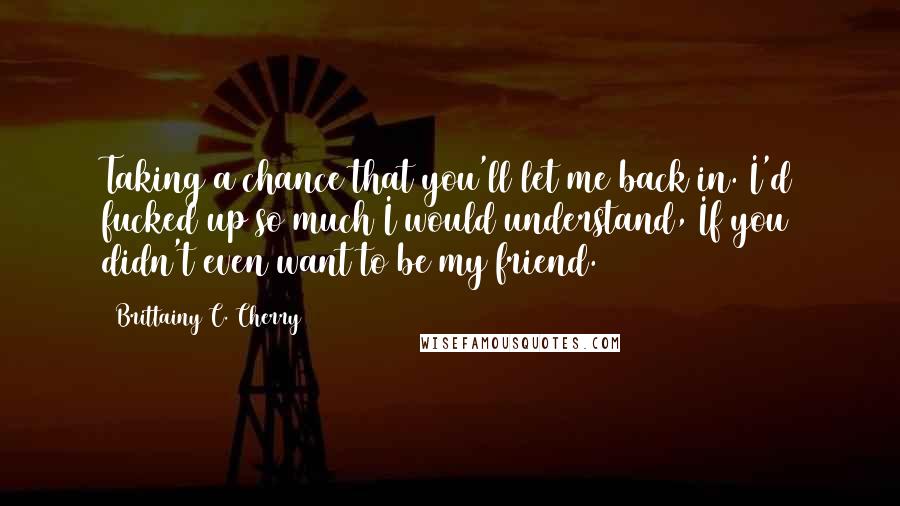 Brittainy C. Cherry Quotes: Taking a chance that you'll let me back in. I'd fucked up so much I would understand, If you didn't even want to be my friend.