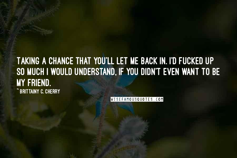 Brittainy C. Cherry Quotes: Taking a chance that you'll let me back in. I'd fucked up so much I would understand, If you didn't even want to be my friend.