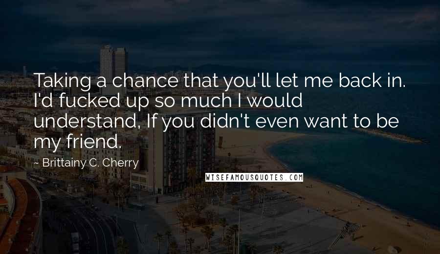 Brittainy C. Cherry Quotes: Taking a chance that you'll let me back in. I'd fucked up so much I would understand, If you didn't even want to be my friend.