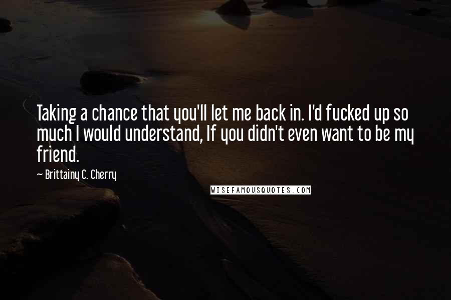 Brittainy C. Cherry Quotes: Taking a chance that you'll let me back in. I'd fucked up so much I would understand, If you didn't even want to be my friend.