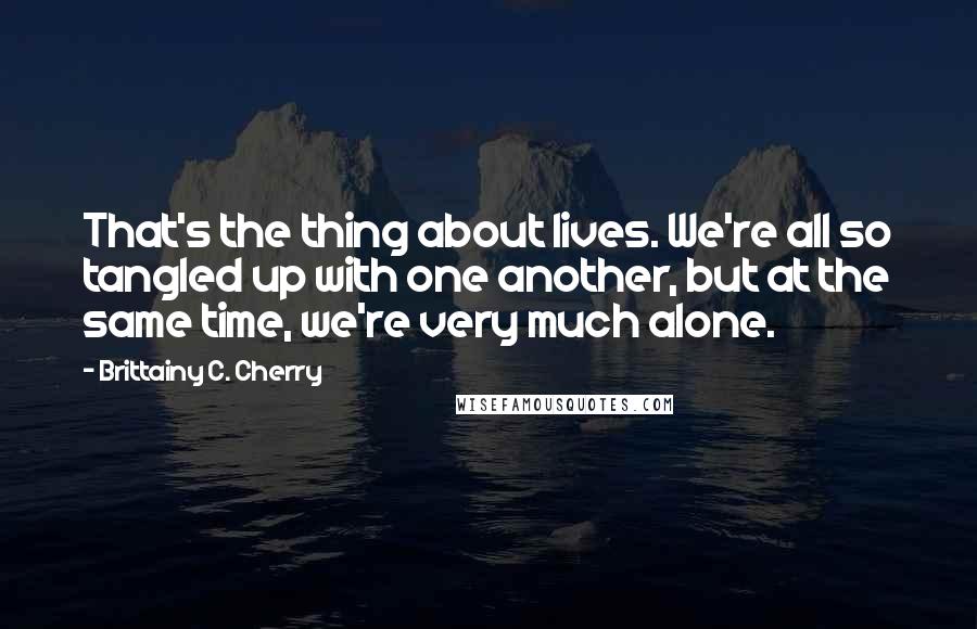 Brittainy C. Cherry Quotes: That's the thing about lives. We're all so tangled up with one another, but at the same time, we're very much alone.