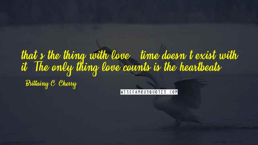 Brittainy C. Cherry Quotes: that's the thing with love - time doesn't exist with it. The only thing love counts is the heartbeats.