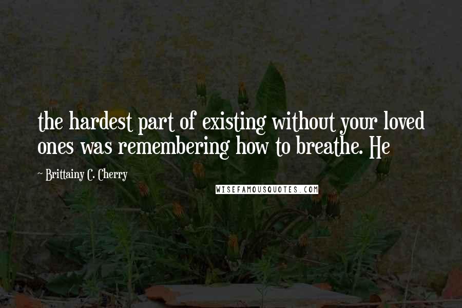 Brittainy C. Cherry Quotes: the hardest part of existing without your loved ones was remembering how to breathe. He
