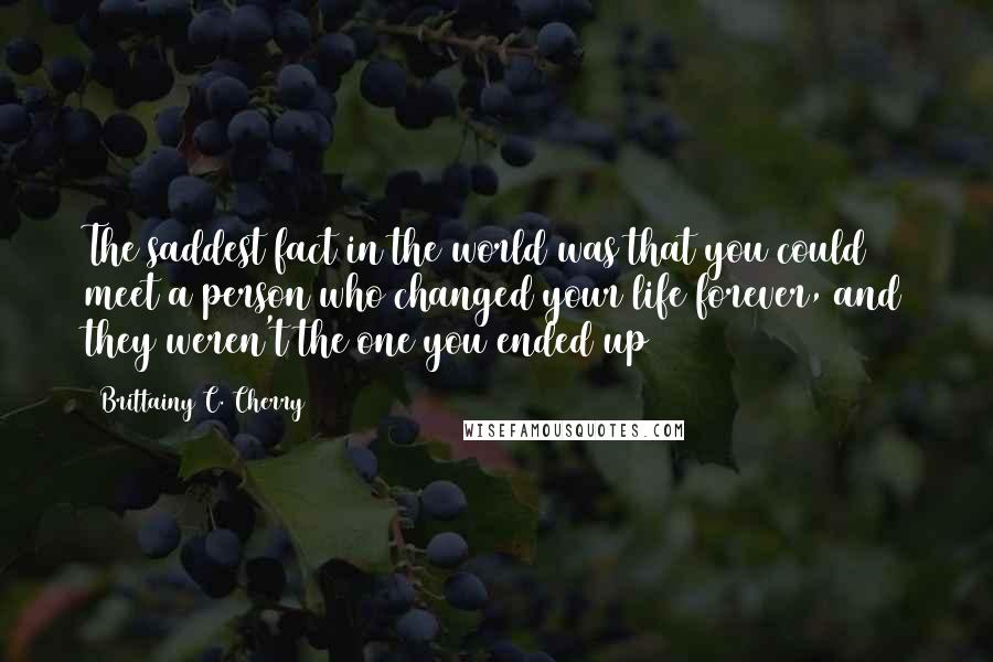 Brittainy C. Cherry Quotes: The saddest fact in the world was that you could meet a person who changed your life forever, and they weren't the one you ended up