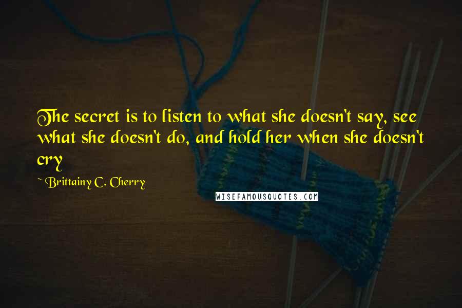 Brittainy C. Cherry Quotes: The secret is to listen to what she doesn't say, see what she doesn't do, and hold her when she doesn't cry