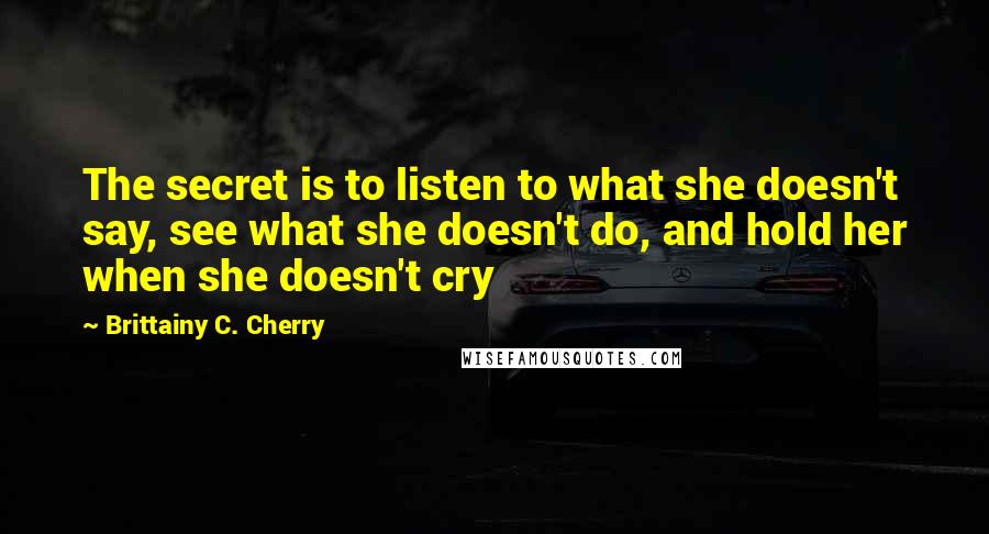 Brittainy C. Cherry Quotes: The secret is to listen to what she doesn't say, see what she doesn't do, and hold her when she doesn't cry
