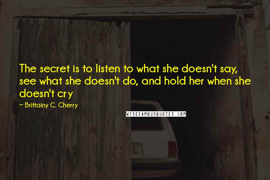 Brittainy C. Cherry Quotes: The secret is to listen to what she doesn't say, see what she doesn't do, and hold her when she doesn't cry