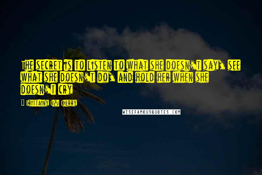 Brittainy C. Cherry Quotes: The secret is to listen to what she doesn't say, see what she doesn't do, and hold her when she doesn't cry