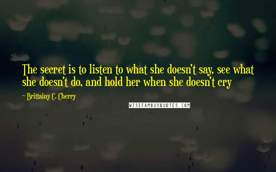 Brittainy C. Cherry Quotes: The secret is to listen to what she doesn't say, see what she doesn't do, and hold her when she doesn't cry