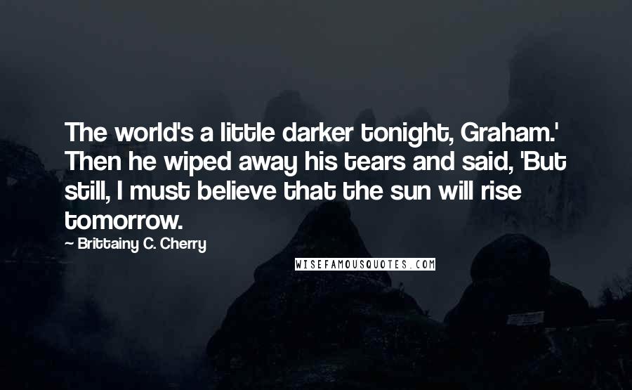 Brittainy C. Cherry Quotes: The world's a little darker tonight, Graham.' Then he wiped away his tears and said, 'But still, I must believe that the sun will rise tomorrow.