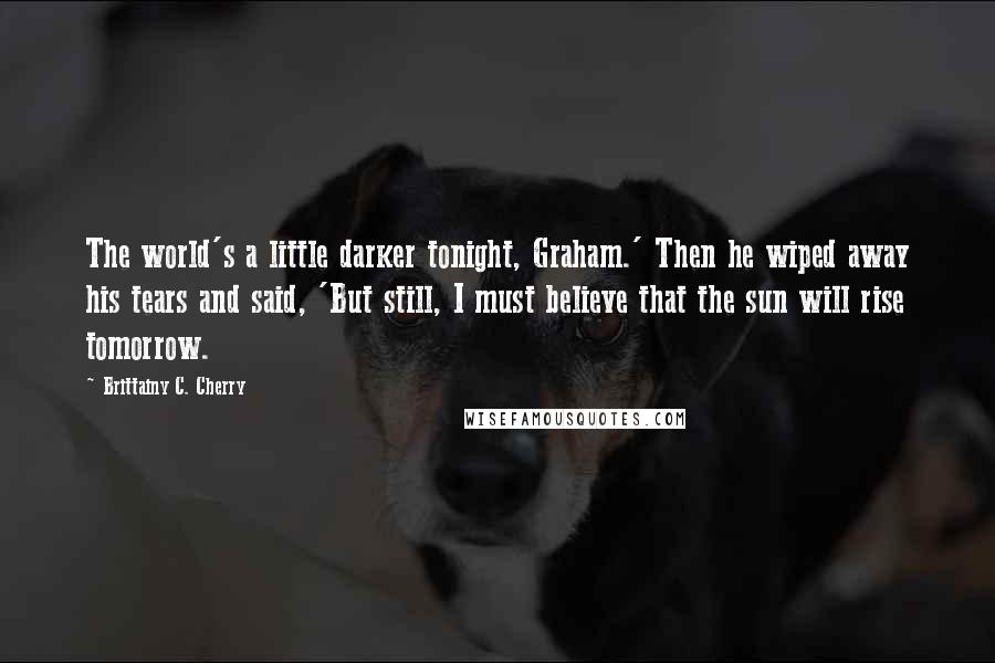 Brittainy C. Cherry Quotes: The world's a little darker tonight, Graham.' Then he wiped away his tears and said, 'But still, I must believe that the sun will rise tomorrow.