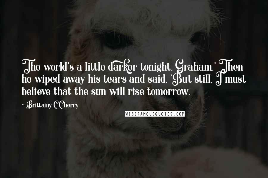 Brittainy C. Cherry Quotes: The world's a little darker tonight, Graham.' Then he wiped away his tears and said, 'But still, I must believe that the sun will rise tomorrow.