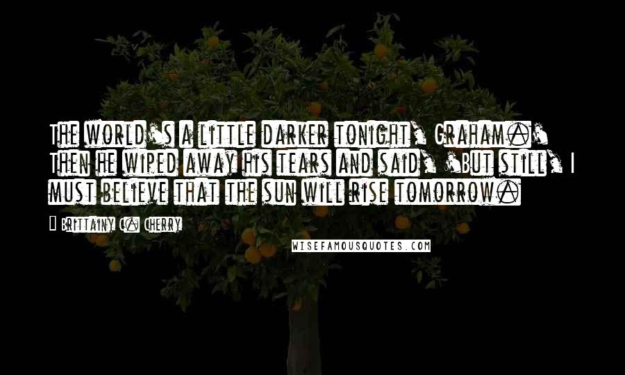 Brittainy C. Cherry Quotes: The world's a little darker tonight, Graham.' Then he wiped away his tears and said, 'But still, I must believe that the sun will rise tomorrow.