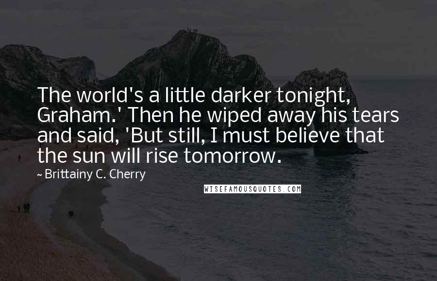 Brittainy C. Cherry Quotes: The world's a little darker tonight, Graham.' Then he wiped away his tears and said, 'But still, I must believe that the sun will rise tomorrow.