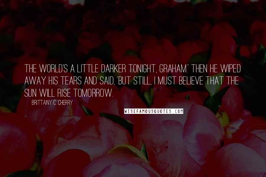 Brittainy C. Cherry Quotes: The world's a little darker tonight, Graham.' Then he wiped away his tears and said, 'But still, I must believe that the sun will rise tomorrow.