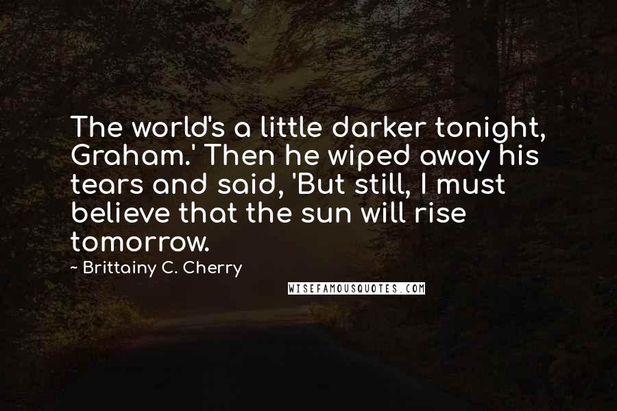 Brittainy C. Cherry Quotes: The world's a little darker tonight, Graham.' Then he wiped away his tears and said, 'But still, I must believe that the sun will rise tomorrow.