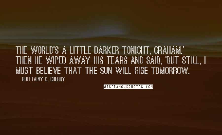 Brittainy C. Cherry Quotes: The world's a little darker tonight, Graham.' Then he wiped away his tears and said, 'But still, I must believe that the sun will rise tomorrow.