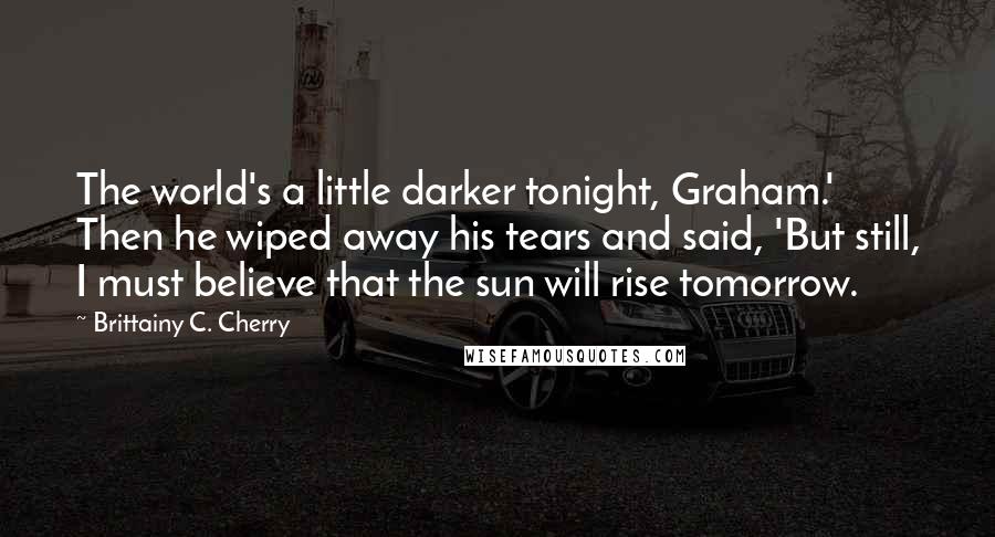 Brittainy C. Cherry Quotes: The world's a little darker tonight, Graham.' Then he wiped away his tears and said, 'But still, I must believe that the sun will rise tomorrow.