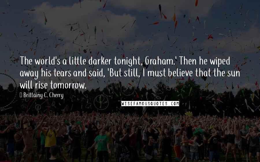 Brittainy C. Cherry Quotes: The world's a little darker tonight, Graham.' Then he wiped away his tears and said, 'But still, I must believe that the sun will rise tomorrow.