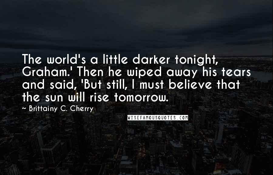 Brittainy C. Cherry Quotes: The world's a little darker tonight, Graham.' Then he wiped away his tears and said, 'But still, I must believe that the sun will rise tomorrow.