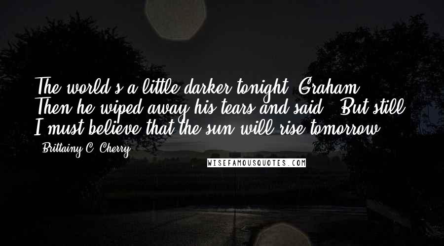 Brittainy C. Cherry Quotes: The world's a little darker tonight, Graham.' Then he wiped away his tears and said, 'But still, I must believe that the sun will rise tomorrow.