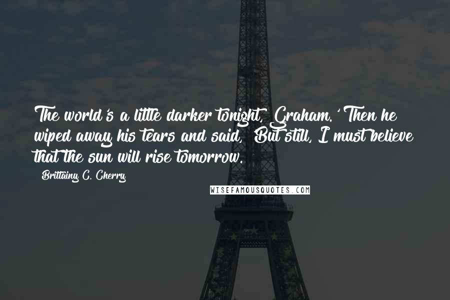 Brittainy C. Cherry Quotes: The world's a little darker tonight, Graham.' Then he wiped away his tears and said, 'But still, I must believe that the sun will rise tomorrow.