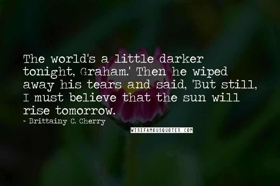 Brittainy C. Cherry Quotes: The world's a little darker tonight, Graham.' Then he wiped away his tears and said, 'But still, I must believe that the sun will rise tomorrow.