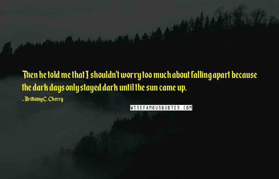 Brittainy C. Cherry Quotes: Then he told me that I shouldn't worry too much about falling apart because the dark days only stayed dark until the sun came up.