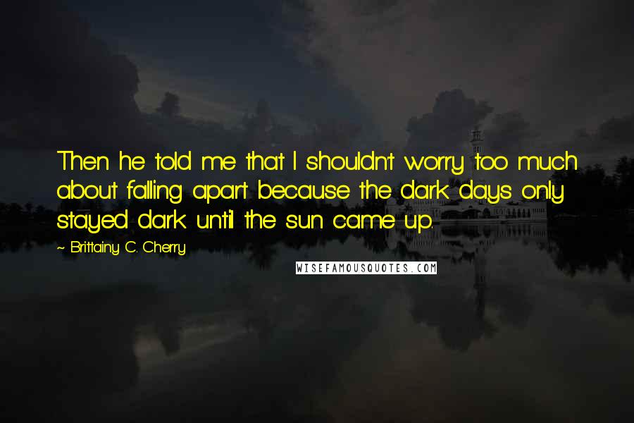 Brittainy C. Cherry Quotes: Then he told me that I shouldn't worry too much about falling apart because the dark days only stayed dark until the sun came up.