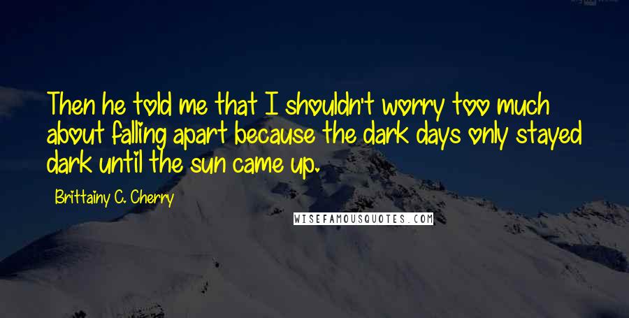 Brittainy C. Cherry Quotes: Then he told me that I shouldn't worry too much about falling apart because the dark days only stayed dark until the sun came up.