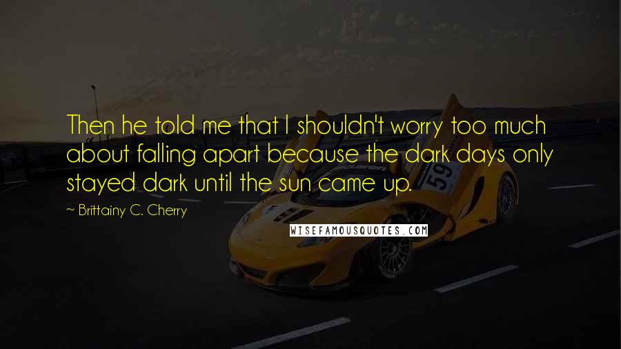 Brittainy C. Cherry Quotes: Then he told me that I shouldn't worry too much about falling apart because the dark days only stayed dark until the sun came up.