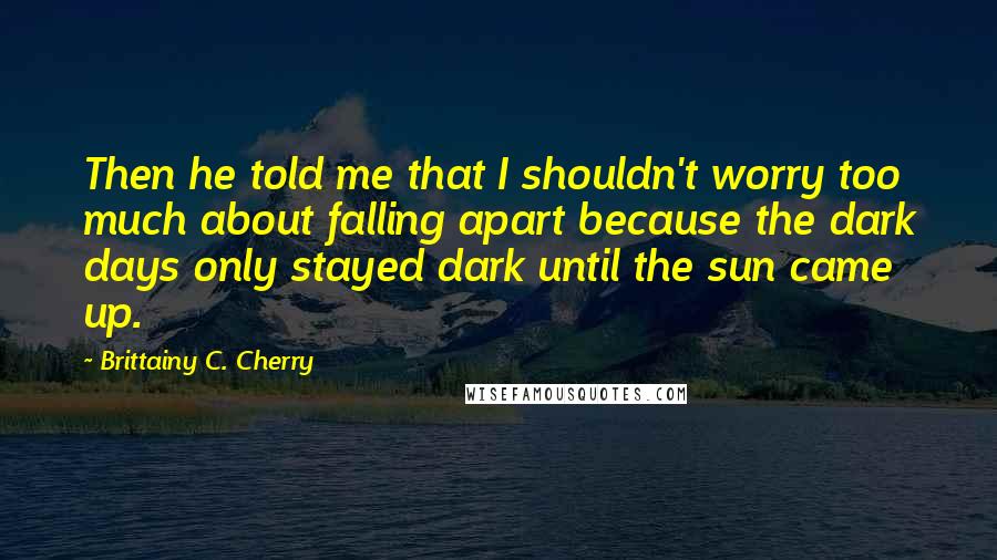 Brittainy C. Cherry Quotes: Then he told me that I shouldn't worry too much about falling apart because the dark days only stayed dark until the sun came up.