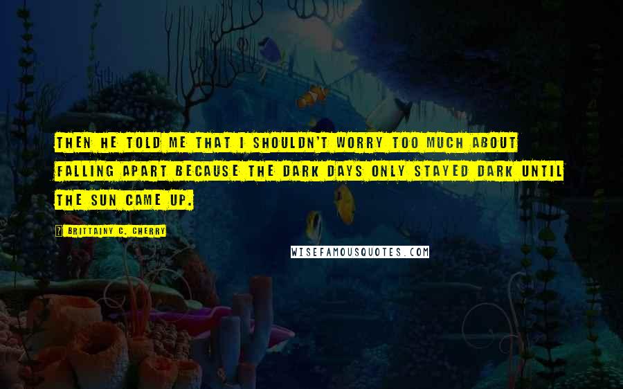 Brittainy C. Cherry Quotes: Then he told me that I shouldn't worry too much about falling apart because the dark days only stayed dark until the sun came up.