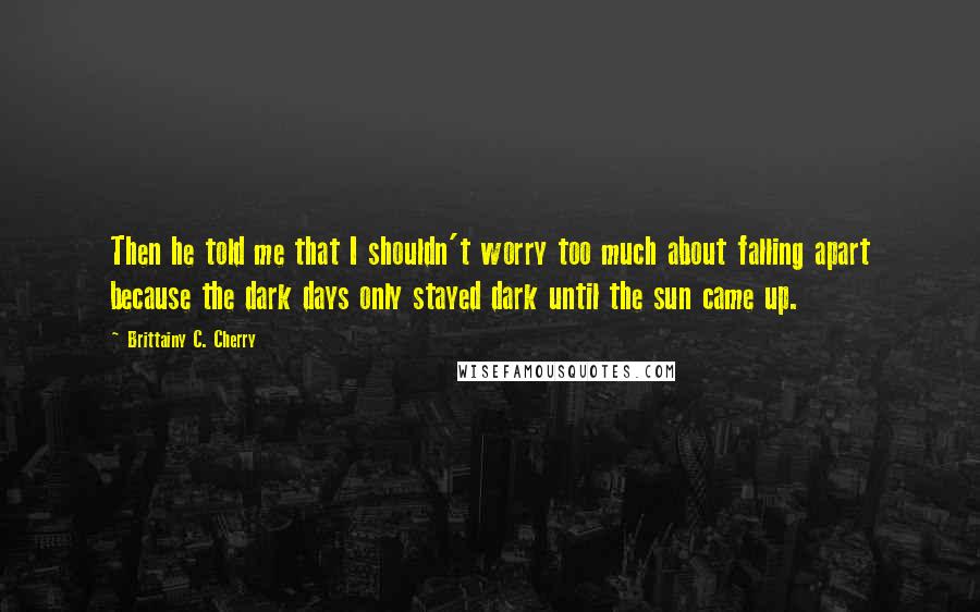 Brittainy C. Cherry Quotes: Then he told me that I shouldn't worry too much about falling apart because the dark days only stayed dark until the sun came up.