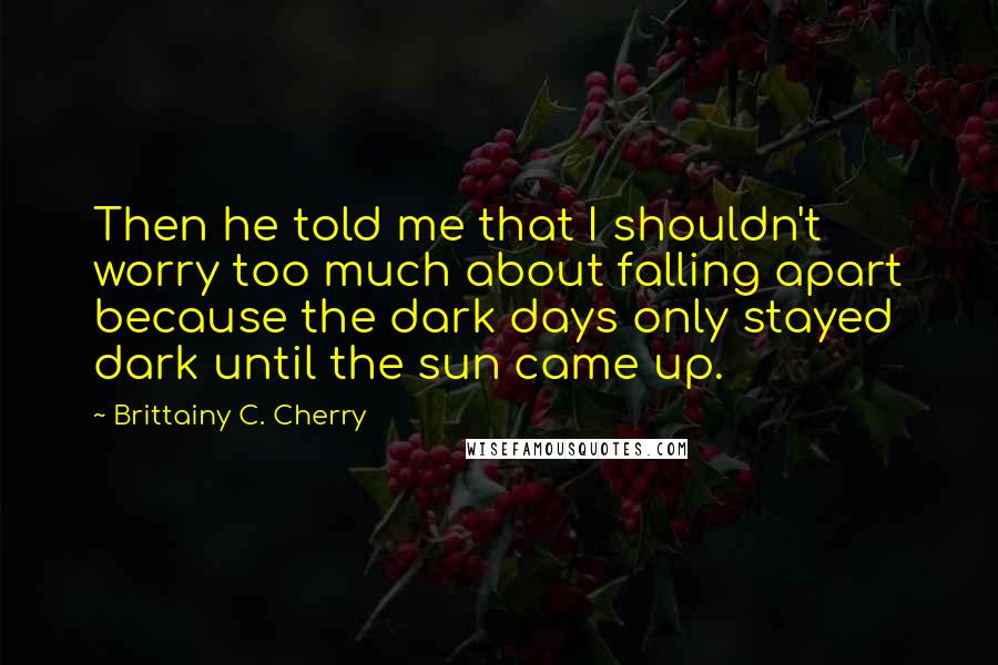 Brittainy C. Cherry Quotes: Then he told me that I shouldn't worry too much about falling apart because the dark days only stayed dark until the sun came up.