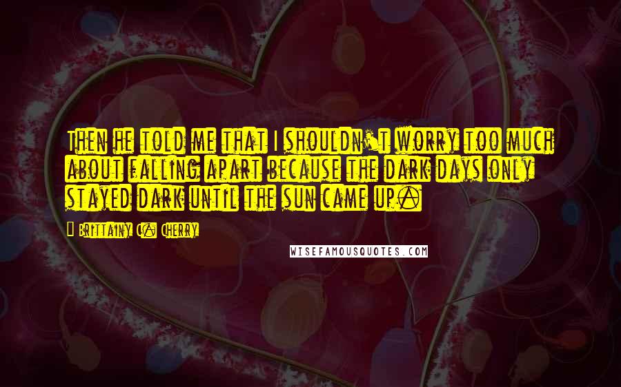 Brittainy C. Cherry Quotes: Then he told me that I shouldn't worry too much about falling apart because the dark days only stayed dark until the sun came up.