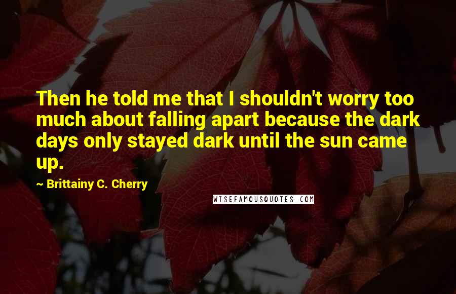 Brittainy C. Cherry Quotes: Then he told me that I shouldn't worry too much about falling apart because the dark days only stayed dark until the sun came up.