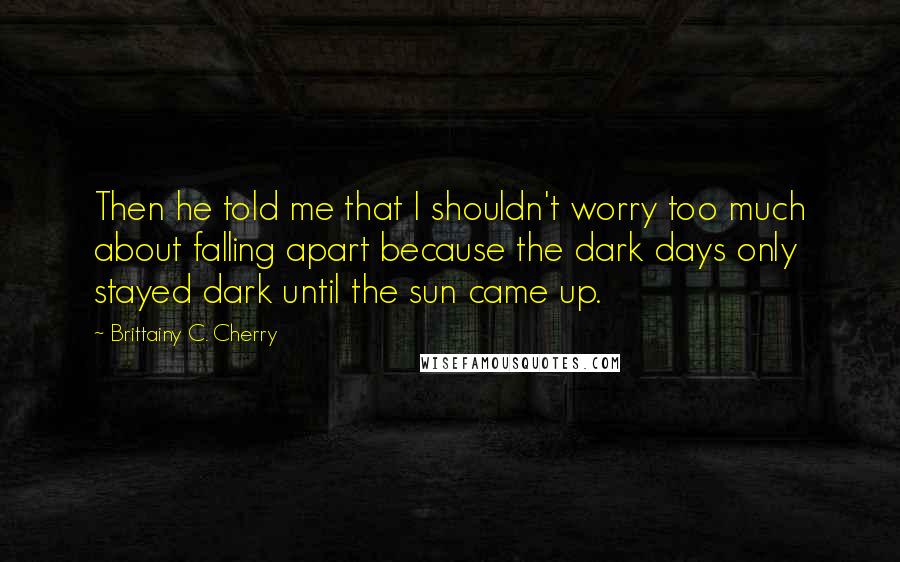 Brittainy C. Cherry Quotes: Then he told me that I shouldn't worry too much about falling apart because the dark days only stayed dark until the sun came up.