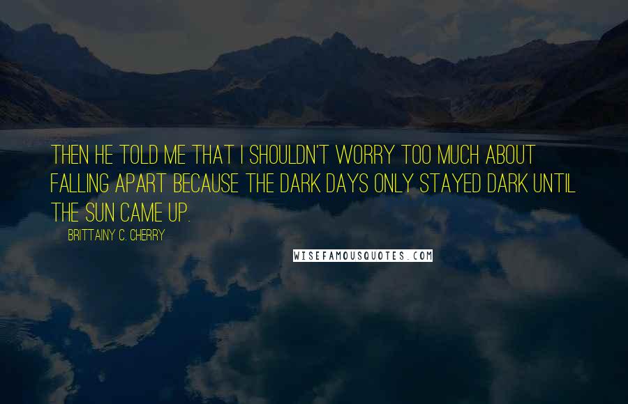 Brittainy C. Cherry Quotes: Then he told me that I shouldn't worry too much about falling apart because the dark days only stayed dark until the sun came up.