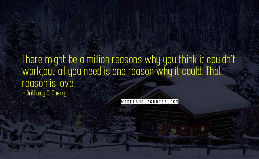 Brittainy C. Cherry Quotes: There might be a million reasons why you think it couldn't work,but all you need is one reason why it could. That reason is love.