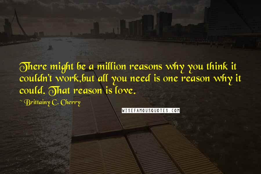 Brittainy C. Cherry Quotes: There might be a million reasons why you think it couldn't work,but all you need is one reason why it could. That reason is love.